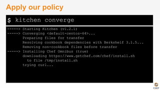$
-----> Starting Kitchen (v1.2.1)
-----> Converging <default-centos-64>...
Preparing files for transfer
Resolving cookbook dependencies with Berkshelf 3.1.5...
Removing non-cookbook files before transfer
-----> Installing Chef Omnibus (true)
downloading https://www.getchef.com/chef/install.sh
to file /tmp/install.sh
trying curl...
Apply our policy
kitchen converge
 