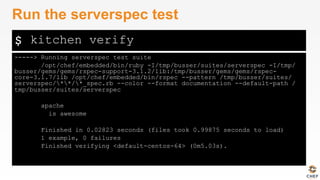 $
-----> Running serverspec test suite
/opt/chef/embedded/bin/ruby -I/tmp/busser/suites/serverspec -I/tmp/
busser/gems/gems/rspec-support-3.1.2/lib:/tmp/busser/gems/gems/rspec-
core-3.1.7/lib /opt/chef/embedded/bin/rspec --pattern /tmp/busser/suites/
serverspec/**/*_spec.rb --color --format documentation --default-path /
tmp/busser/suites/serverspec
apache
is awesome
Finished in 0.02823 seconds (files took 0.99875 seconds to load)
1 example, 0 failures
Finished verifying <default-centos-64> (0m5.03s).
Run the serverspec test
kitchen verify
 