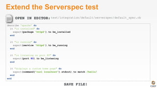 OPEN IN EDITOR:
SAVE FILE!
Extend the Serverspec test
describe 'apache' do
it "is installed" do
expect(package 'httpd').to be_installed
end
it "is running" do
expect(service 'httpd').to be_running
end
it "is listening on port 80" do
expect(port 80).to be_listening
end
it "displays a custom home page" do
expect(command("curl localhost").stdout).to match /hello/
end
end
test/integration/default/serverspec/default_spec.rb
 