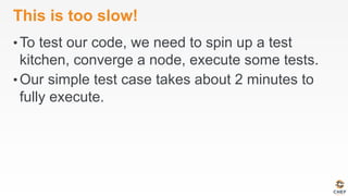This is too slow!
• To test our code, we need to spin up a test
kitchen, converge a node, execute some tests.
• Our simple test case takes about 2 minutes to
fully execute.
 