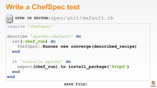 OPEN IN EDITOR:
SAVE FILE!
Write a ChefSpec test
require 'chefspec'
describe 'apache::default' do
let(:chef_run) do
ChefSpec::Runner.new.converge(described_recipe)
end
it 'installs apache' do
expect(chef_run).to install_package('httpd')
end
end
spec/unit/default.rb
 