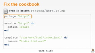 OPEN IN EDITOR:
SAVE FILE!
Fix the cookbook
package "httpd"
service "httpd" do
action :start
end
template "/var/www/html/index.html" do
source "index.html.erb"
end
recipes/default.rb
 