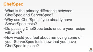 ChefSpec
• What is the primary difference between
ChefSpec and ServerSpec?
• Why use ChefSpec if you already have
ServerSpec tests?
• Do passing ChefSpec tests ensure your recipe
will work?
• How would you feel about removing some of
your ServerSpec tests now that you have
ChefSpec in place?
 