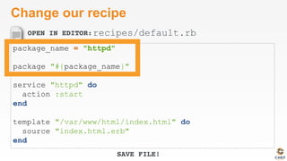 OPEN IN EDITOR:
SAVE FILE!
Change our recipe
package_name = "httpd"
package "#{package_name}"
service "httpd" do
action :start
end
template "/var/www/html/index.html" do
source "index.html.erb"
end
recipes/default.rb
 
