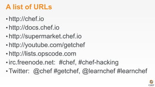 A list of URLs
• http://chef.io
• http://docs.chef.io
• http://supermarket.chef.io
• http://youtube.com/getchef
• http://lists.opscode.com
• irc.freenode.net: #chef, #chef-hacking
• Twitter: @chef #getchef, @learnchef #learnchef
 