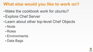 What else would you like to work on?
• Make the cookbook work for ubuntu?
• Explore Chef Server
• Learn about other top-level Chef Objects
• Node
• Roles
• Environments
• Data Bags
 