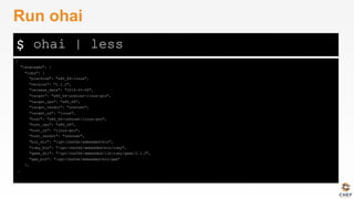 $
{
"languages": {
"ruby": {
"platform": "x86_64-linux",
"version": "2.1.2",
"release_date": "2014-05-08",
"target": "x86_64-unknown-linux-gnu",
"target_cpu": "x86_64",
"target_vendor": "unknown",
"target_os": "linux",
"host": "x86_64-unknown-linux-gnu",
"host_cpu": "x86_64",
"host_os": "linux-gnu",
"host_vendor": "unknown",
"bin_dir": "/opt/chefdk/embedded/bin",
"ruby_bin": "/opt/chefdk/embedded/bin/ruby",
"gems_dir": "/opt/chefdk/embedded/lib/ruby/gems/2.1.0",
"gem_bin": "/opt/chefdk/embedded/bin/gem"
},
…
Run ohai
ohai | less
 