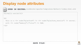 OPEN IN EDITOR:
SAVE FILE!
Display node attributes
<h1>hello world</h1>
<p>
This is a <%= node["platform"] %> <%= node["platform_version"] %> server.
with <%= node["memory"]["total"] %> RAM.
</p>
cookbooks/apache/templates/default/index.html.erb
 