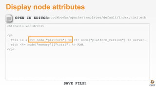 OPEN IN EDITOR:
SAVE FILE!
Display node attributes
<h1>hello world</h1>
<p>
This is a <%= node["platform"] %> <%= node["platform_version"] %> server.
with <%= node["memory"]["total"] %> RAM.
</p>
cookbooks/apache/templates/default/index.html.erb
 