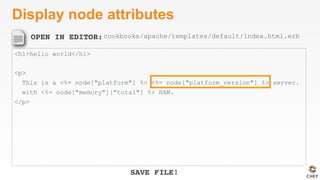 OPEN IN EDITOR:
SAVE FILE!
Display node attributes
<h1>hello world</h1>
<p>
This is a <%= node["platform"] %> <%= node["platform_version"] %> server.
with <%= node["memory"]["total"] %> RAM.
</p>
cookbooks/apache/templates/default/index.html.erb
 