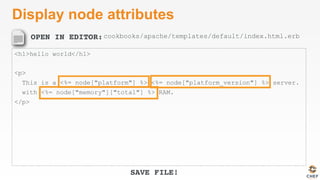 OPEN IN EDITOR:
SAVE FILE!
Display node attributes
<h1>hello world</h1>
<p>
This is a <%= node["platform"] %> <%= node["platform_version"] %> server.
with <%= node["memory"]["total"] %> RAM.
</p>
cookbooks/apache/templates/default/index.html.erb
 
