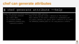 $
Usage: chef generate attribute [path/to/cookbook] NAME [options]
-C, --copyright COPYRIGHT Name of the copyright holder - defaults to 'The Authors'
-m, --email EMAIL Email address of the author - defaults to 'you@example.com'
-I, --license LICENSE all_rights, apache2, mit, gplv2, gplv3 - defaults to all_rights
-g GENERATOR_COOKBOOK_PATH, Use GENERATOR_COOKBOOK_PATH for the code_generator cookbook
--generator-cookbook
chef can generate attributes
chef generate attribute --help
 