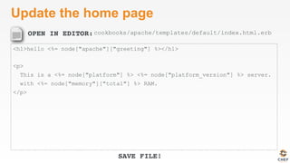 OPEN IN EDITOR:
SAVE FILE!
Update the home page
<h1>hello <%= node["apache"]["greeting"] %></h1>
<p>
This is a <%= node["platform"] %> <%= node["platform_version"] %> server.
with <%= node["memory"]["total"] %> RAM.
</p>
cookbooks/apache/templates/default/index.html.erb
 