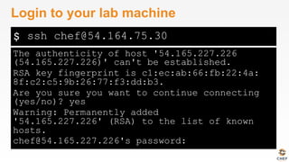 $
The authenticity of host '54.165.227.226
(54.165.227.226)' can't be established.
RSA key fingerprint is c1:ec:ab:66:fb:22:4a:
8f:c2:c5:9b:26:77:f3:dd:b3.
Are you sure you want to continue connecting
(yes/no)? yes
Warning: Permanently added
'54.165.227.226' (RSA) to the list of known
hosts.
chef@54.165.227.226's password:
Login to your lab machine
ssh chef@54.164.75.30
 