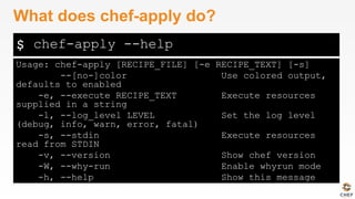 $
Usage: chef-apply [RECIPE_FILE] [-e RECIPE_TEXT] [-s]
--[no-]color Use colored output,
defaults to enabled
-e, --execute RECIPE_TEXT Execute resources
supplied in a string
-l, --log_level LEVEL Set the log level
(debug, info, warn, error, fatal)
-s, --stdin Execute resources
read from STDIN
-v, --version Show chef version
-W, --why-run Enable whyrun mode
-h, --help Show this message
What does chef-apply do?
chef-apply --help
 
