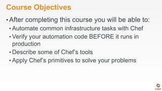 Course Objectives
• After completing this course you will be able to:
• Automate common infrastructure tasks with Chef
• Verify your automation code BEFORE it runs in
production
• Describe some of Chef’s tools
• Apply Chef’s primitives to solve your problems
 