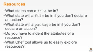 Resources
• What states can a file be in?
• What state will a file be in if you don’t declare
an action?
• What state will a package be in if you don’t
declare an action?
• Do you have to indent the attributes of a
resource?
• What Chef tool allows us to easily explore
resources?
 