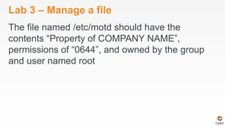 Lab 3 – Manage a file
The file named /etc/motd should have the
contents “Property of COMPANY NAME”,
permissions of “0644”, and owned by the group
and user named root
 