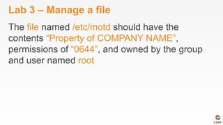 Lab 3 – Manage a file
The file named /etc/motd should have the
contents “Property of COMPANY NAME”,
permissions of “0644”, and owned by the group
and user named root
 