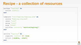 Recipe - a collection of resources
package "haproxy" do
action :install
end
template "/etc/haproxy/haproxy.cfg" do
source "haproxy.cfg.erb"
owner "root"
group "root"
mode "0644"
notifies :restart, "service[haproxy]"
end
service "haproxy" do
supports :restart => :true
action [:enable, :start]
end
 
