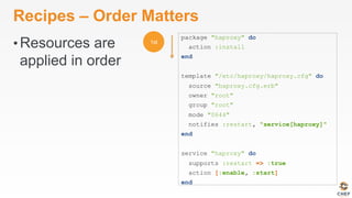 Recipes – Order Matters
• Resources are
applied in order
package "haproxy" do
action :install
end
template "/etc/haproxy/haproxy.cfg" do
source "haproxy.cfg.erb"
owner "root"
group "root"
mode "0644"
notifies :restart, "service[haproxy]"
end
service "haproxy" do
supports :restart => :true
action [:enable, :start]
end
 