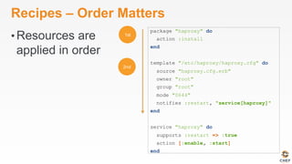 Recipes – Order Matters
• Resources are
applied in order
package "haproxy" do
action :install
end
template "/etc/haproxy/haproxy.cfg" do
source "haproxy.cfg.erb"
owner "root"
group "root"
mode "0644"
notifies :restart, "service[haproxy]"
end
service "haproxy" do
supports :restart => :true
action [:enable, :start]
end
 