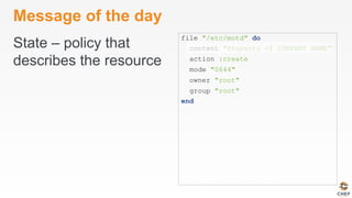 Message of the day
State – policy that
describes the resource
file "/etc/motd" do
content "Property of COMPANY NAME"
action :create
mode "0644"
owner "root"
group "root"
end
 