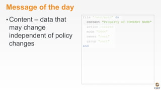 Message of the day
• Content – data that
may change
independent of policy
changes
file "/etc/motd" do
content "Property of COMPANY NAME"
action :create
mode "0644"
owner "root"
group "root"
end
 