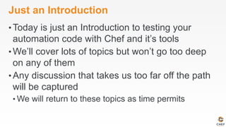 Just an Introduction
• Today is just an Introduction to testing your
automation code with Chef and it’s tools
• We’ll cover lots of topics but won’t go too deep
on any of them
• Any discussion that takes us too far off the path
will be captured
• We will return to these topics as time permits
 