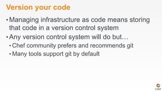 Version your code
• Managing infrastructure as code means storing
that code in a version control system
• Any version control system will do but…
• Chef community prefers and recommends git
• Many tools support git by default
 
