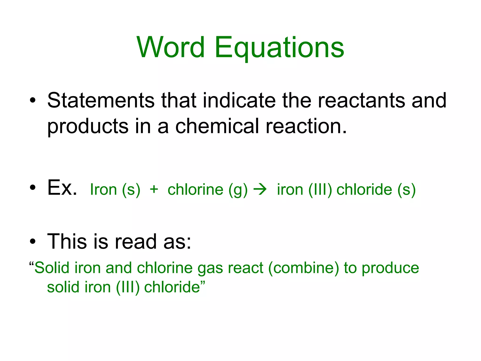 Word Equations
• Statements that indicate the reactants and
products in a chemical reaction.
• Ex. Iron (s) + chlorine (g)  iron (III) chloride (s)
• This is read as:
“Solid iron and chlorine gas react (combine) to produce
solid iron (III) chloride”
 