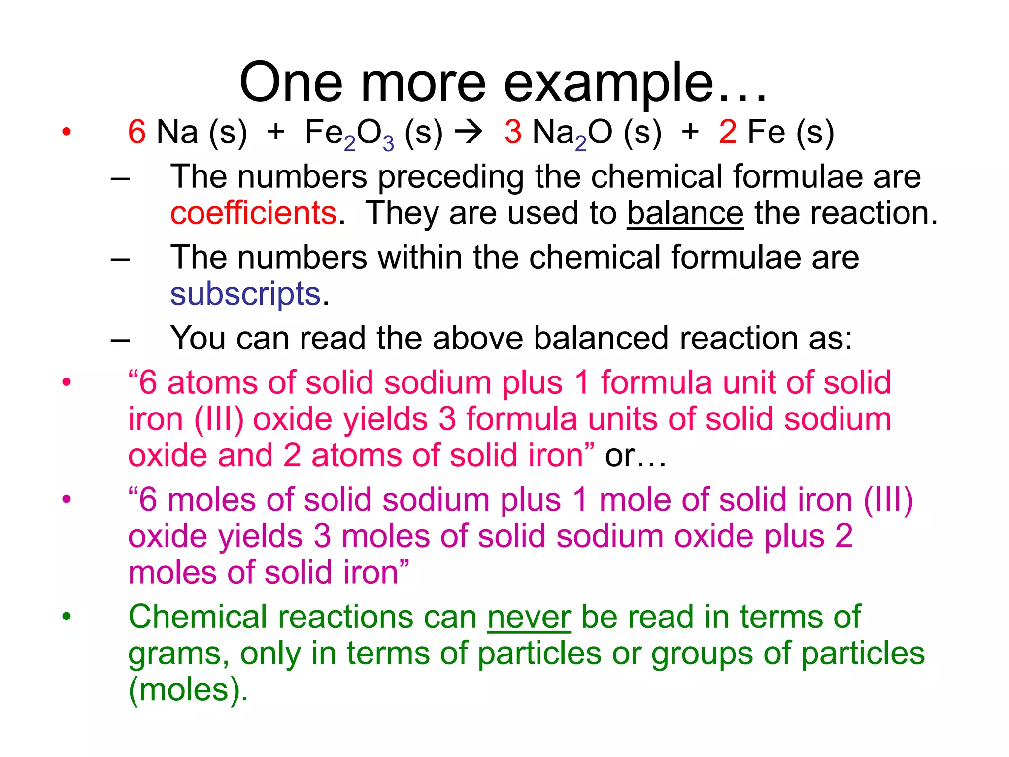 One more example…
• 6 Na (s) + Fe2O3 (s)  3 Na2O (s) + 2 Fe (s)
– The numbers preceding the chemical formulae are
coefficients. They are used to balance the reaction.
– The numbers within the chemical formulae are
subscripts.
– You can read the above balanced reaction as:
• “6 atoms of solid sodium plus 1 formula unit of solid
iron (III) oxide yields 3 formula units of solid sodium
oxide and 2 atoms of solid iron” or…
• “6 moles of solid sodium plus 1 mole of solid iron (III)
oxide yields 3 moles of solid sodium oxide plus 2
moles of solid iron”
• Chemical reactions can never be read in terms of
grams, only in terms of particles or groups of particles
(moles).
 