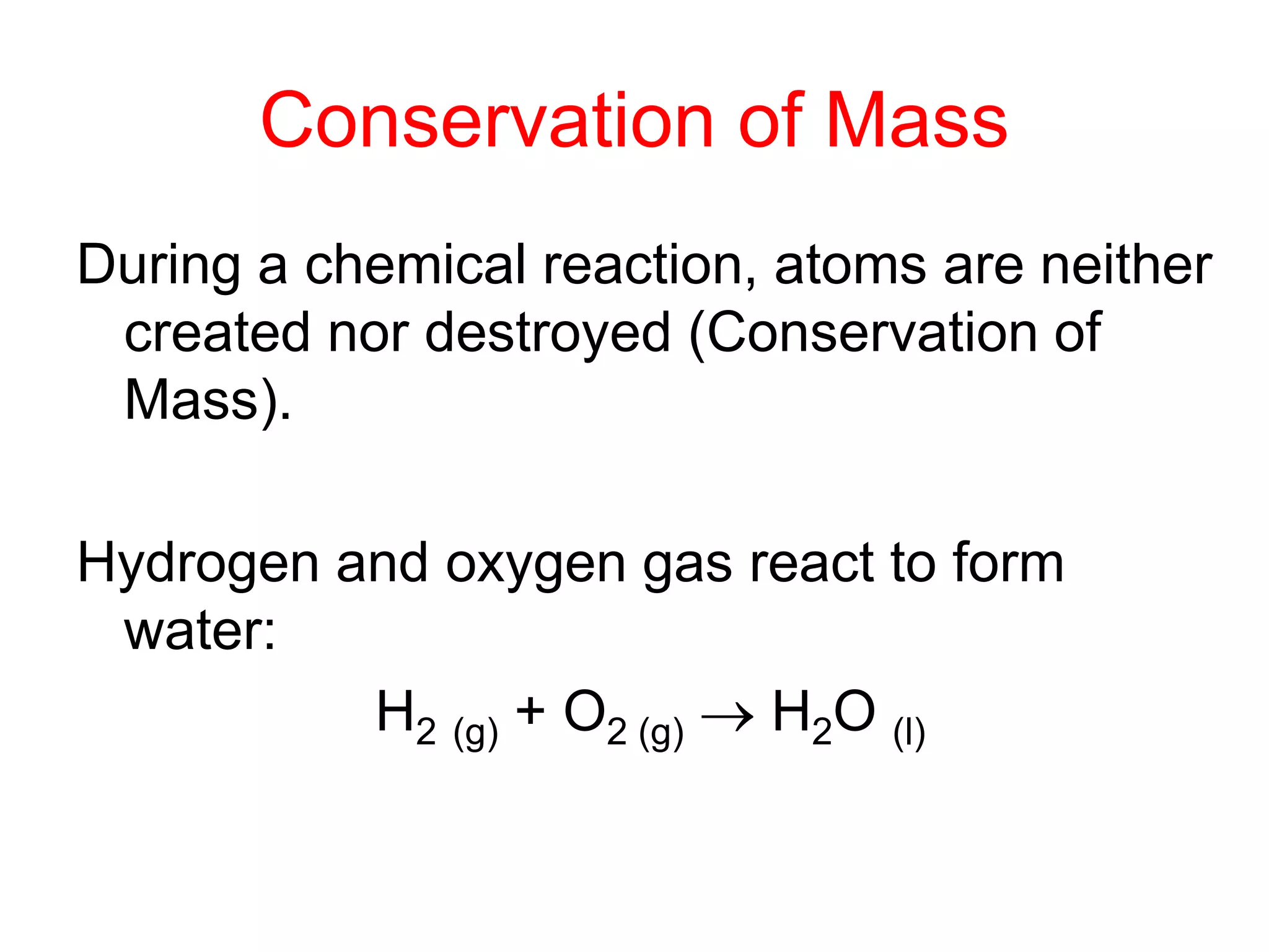Conservation of Mass
During a chemical reaction, atoms are neither
created nor destroyed (Conservation of
Mass).
Hydrogen and oxygen gas react to form
water:
H2 (g) + O2 (g)  H2O (l)
 