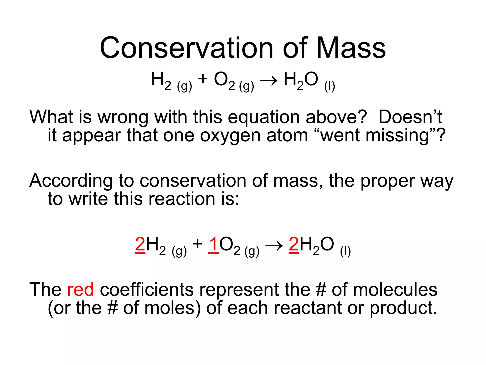 Conservation of Mass
H2 (g) + O2 (g)  H2O (l)
What is wrong with this equation above? Doesn’t
it appear that one oxygen atom “went missing”?
According to conservation of mass, the proper way
to write this reaction is:
2H2 (g) + 1O2 (g)  2H2O (l)
The red coefficients represent the # of molecules
(or the # of moles) of each reactant or product.
 