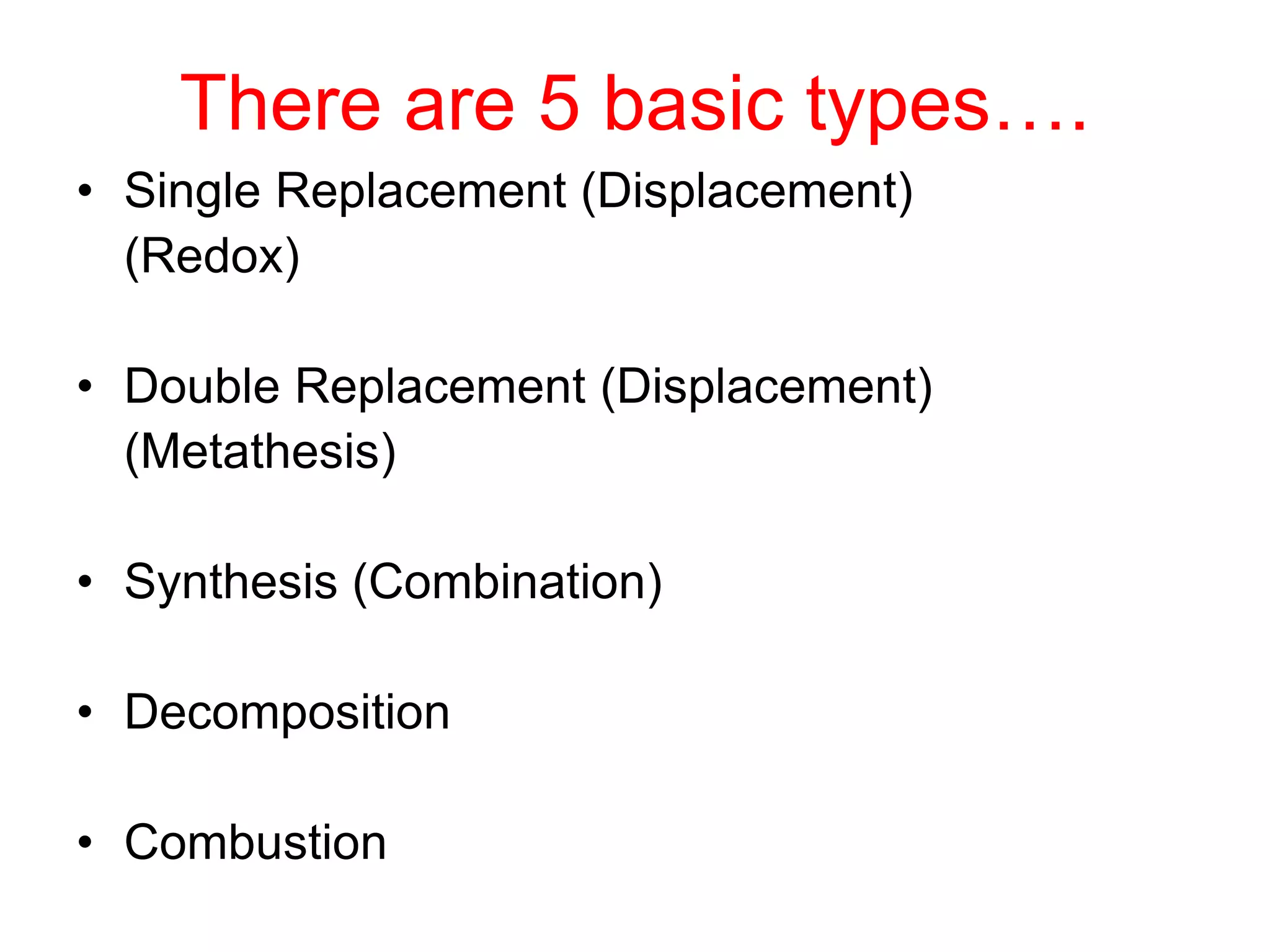 There are 5 basic types….
• Single Replacement (Displacement)
(Redox)
• Double Replacement (Displacement)
(Metathesis)
• Synthesis (Combination)
• Decomposition
• Combustion
 