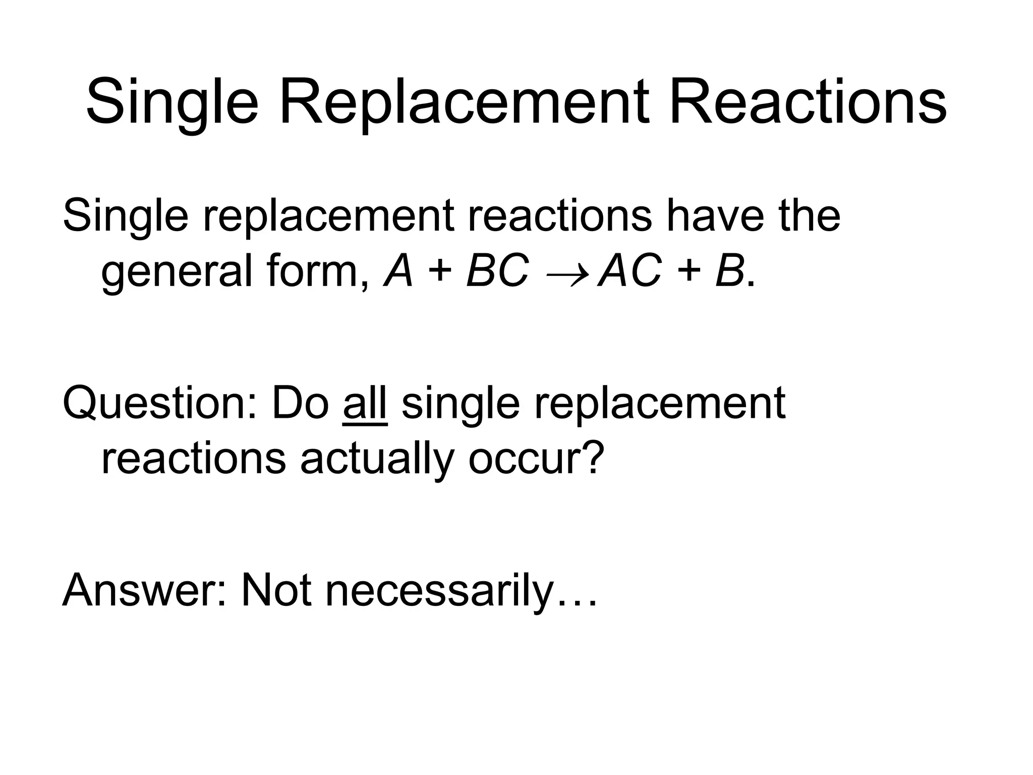 Single Replacement Reactions
Single replacement reactions have the
general form, A + BC  AC + B.
Question: Do all single replacement
reactions actually occur?
Answer: Not necessarily…
 