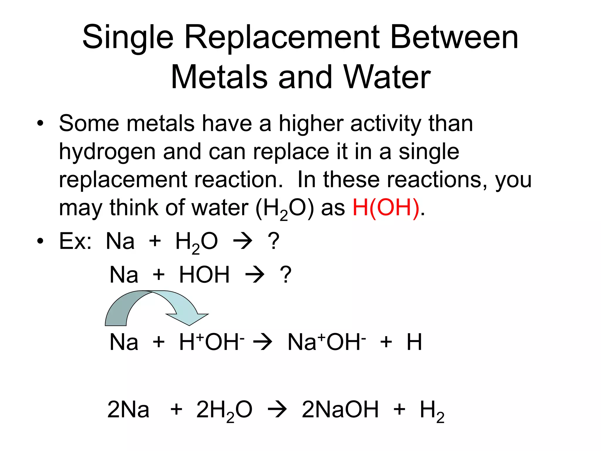 Single Replacement Between
Metals and Water
• Some metals have a higher activity than
hydrogen and can replace it in a single
replacement reaction. In these reactions, you
may think of water (H2O) as H(OH).
• Ex: Na + H2O  ?
Na + HOH  ?
Na + H+OH-  Na+OH- + H
2Na + 2H2O  2NaOH + H2
 