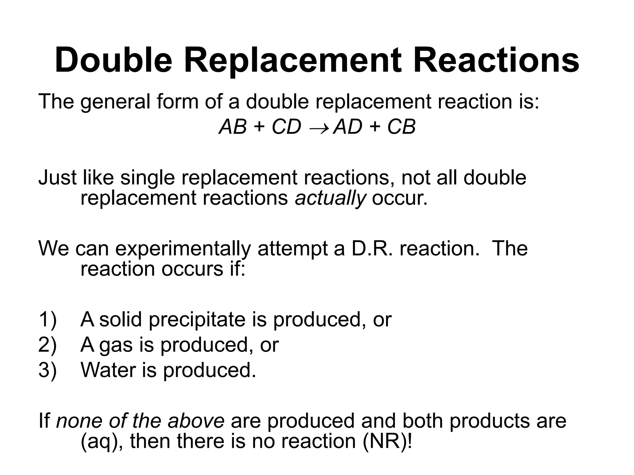 Double Replacement Reactions
The general form of a double replacement reaction is:
AB + CD  AD + CB
Just like single replacement reactions, not all double
replacement reactions actually occur.
We can experimentally attempt a D.R. reaction. The
reaction occurs if:
1) A solid precipitate is produced, or
2) A gas is produced, or
3) Water is produced.
If none of the above are produced and both products are
(aq), then there is no reaction (NR)!
 