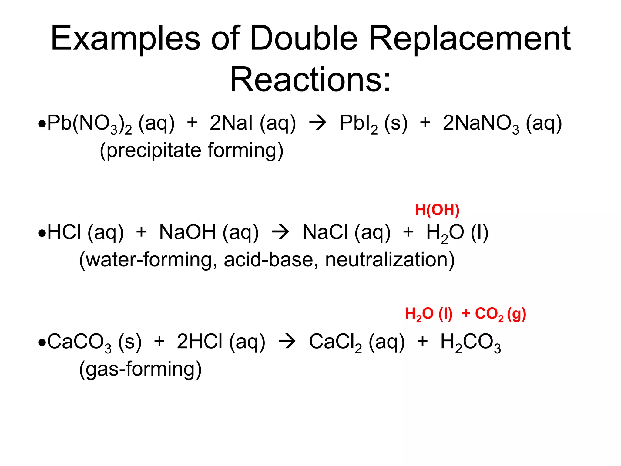 Examples of Double Replacement
Reactions:
Pb(NO3)2 (aq) + 2NaI (aq)  PbI2 (s) + 2NaNO3 (aq)
(precipitate forming)
HCl (aq) + NaOH (aq)  NaCl (aq) + H2O (l)
(water-forming, acid-base, neutralization)
CaCO3 (s) + 2HCl (aq)  CaCl2 (aq) + H2CO3
(gas-forming)
H(OH)
H2O (l) + CO2 (g)
 