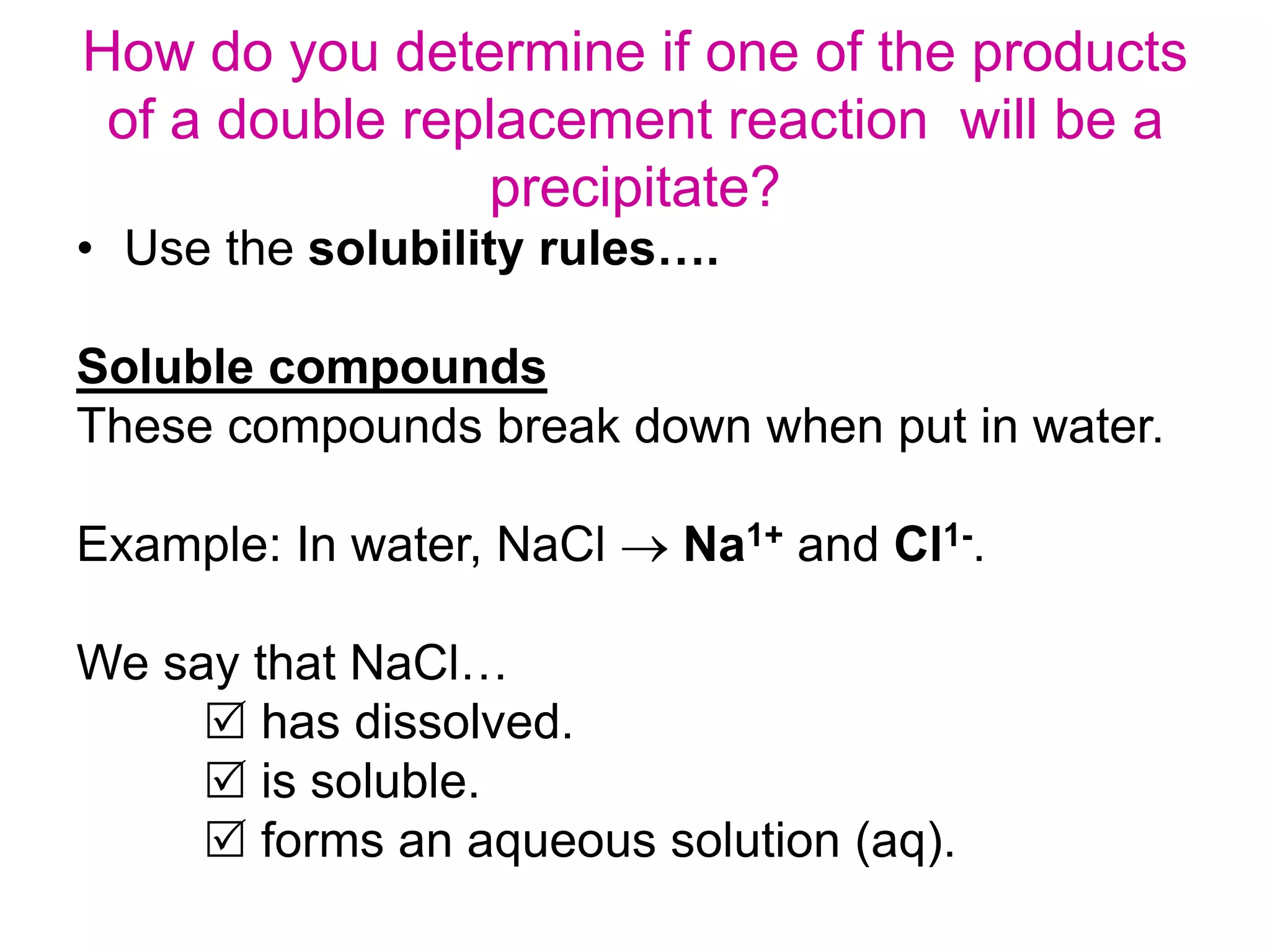 How do you determine if one of the products
of a double replacement reaction will be a
precipitate?
• Use the solubility rules….
Soluble compounds
These compounds break down when put in water.
Example: In water, NaCl  Na1+ and Cl1-.
We say that NaCl…
 has dissolved.
 is soluble.
 forms an aqueous solution (aq).
 