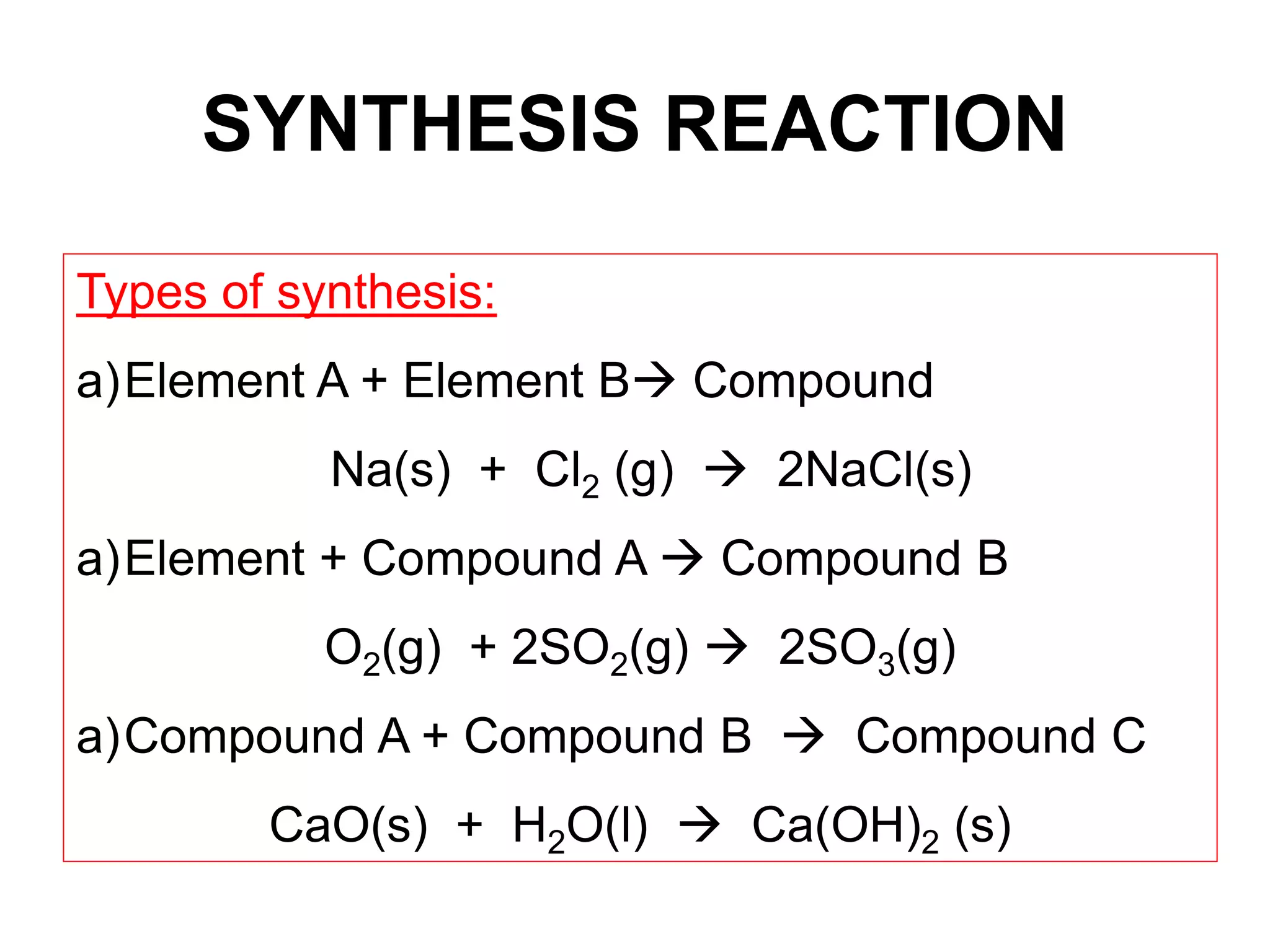 SYNTHESIS REACTION
Types of synthesis:
a)Element A + Element B Compound
Na(s) + Cl2 (g)  2NaCl(s)
a)Element + Compound A  Compound B
O2(g) + 2SO2(g)  2SO3(g)
a)Compound A + Compound B  Compound C
CaO(s) + H2O(l)  Ca(OH)2 (s)
 