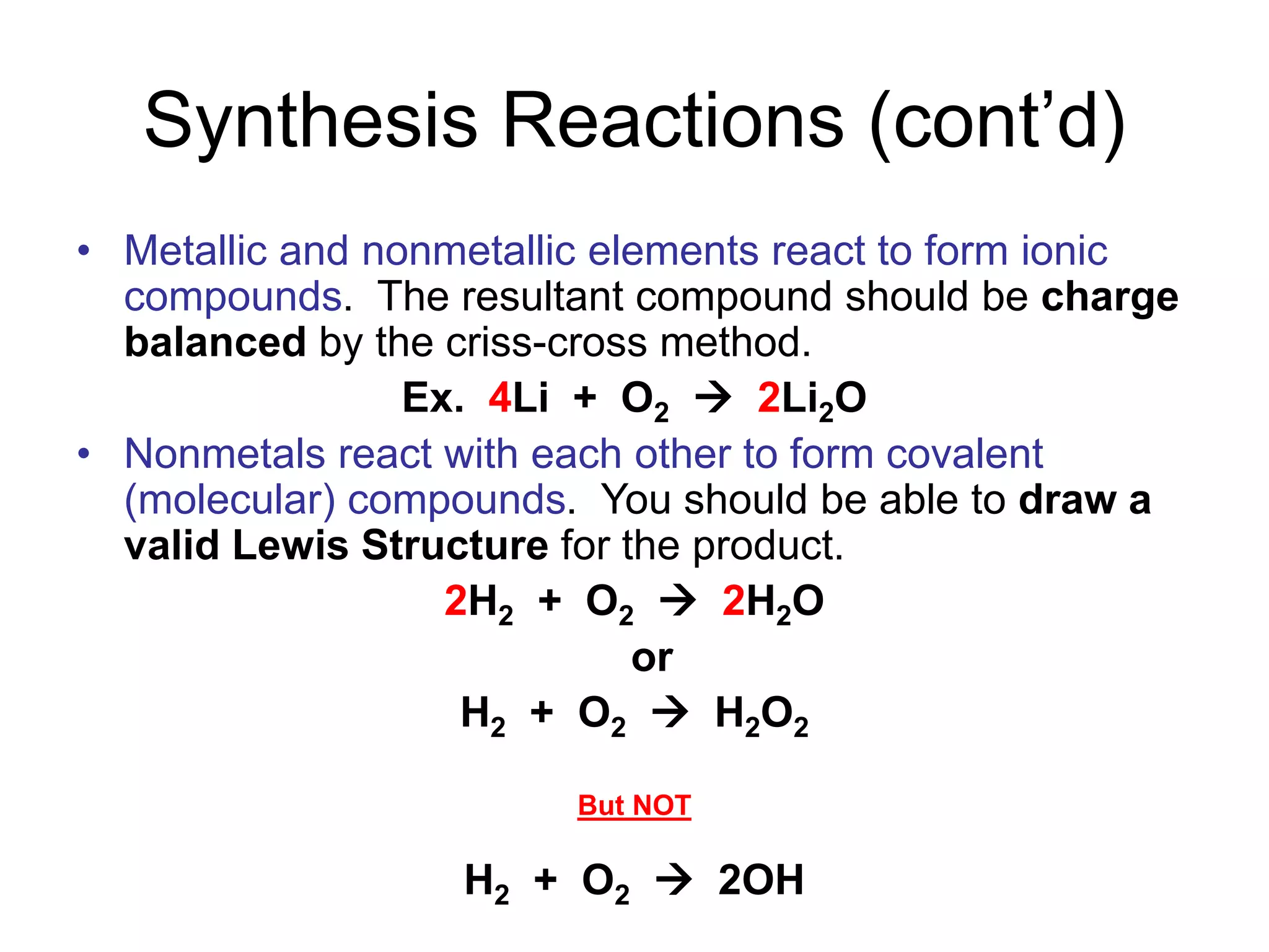 Synthesis Reactions (cont’d)
• Metallic and nonmetallic elements react to form ionic
compounds. The resultant compound should be charge
balanced by the criss-cross method.
Ex. 4Li + O2  2Li2O
• Nonmetals react with each other to form covalent
(molecular) compounds. You should be able to draw a
valid Lewis Structure for the product.
2H2 + O2  2H2O
or
H2 + O2  H2O2
But NOT
H2 + O2  2OH
 