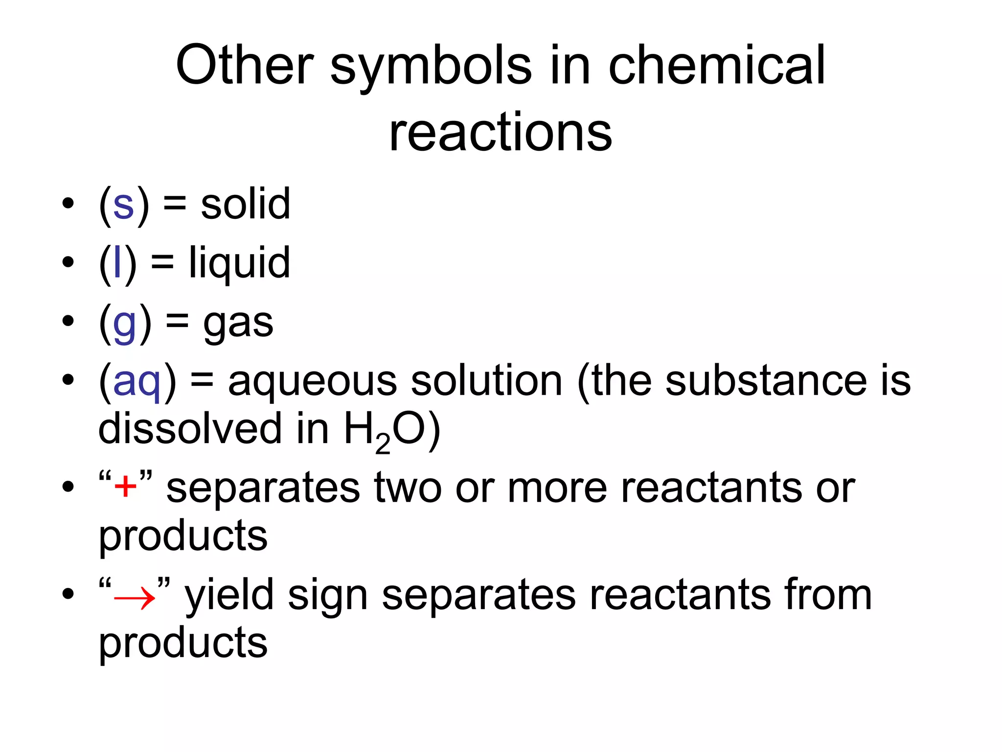 Other symbols in chemical
reactions
• (s) = solid
• (l) = liquid
• (g) = gas
• (aq) = aqueous solution (the substance is
dissolved in H2O)
• “+” separates two or more reactants or
products
• “” yield sign separates reactants from
products
 