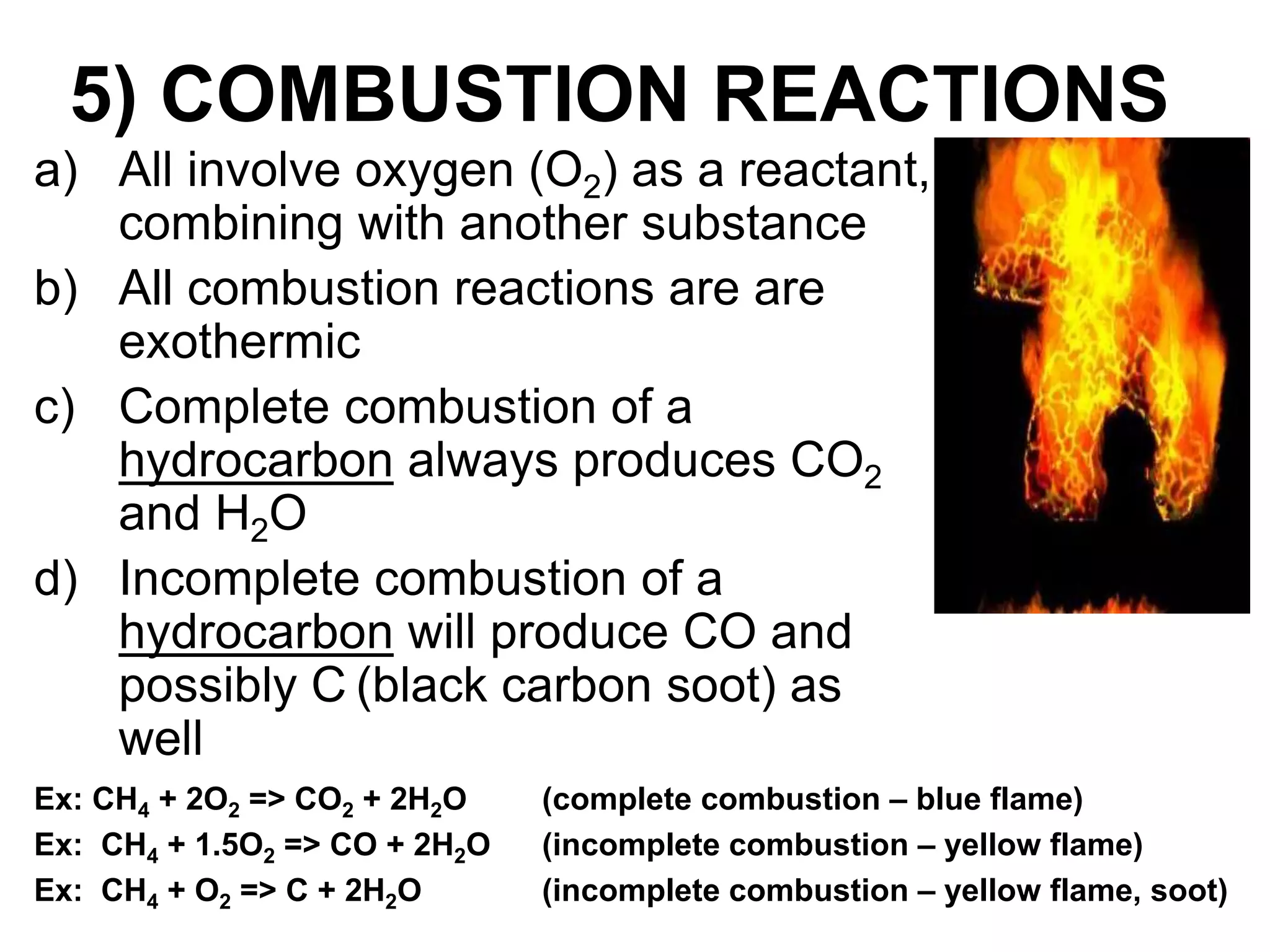 5) COMBUSTION REACTIONS
a) All involve oxygen (O2) as a reactant,
combining with another substance
b) All combustion reactions are are
exothermic
c) Complete combustion of a
hydrocarbon always produces CO2
and H2O
d) Incomplete combustion of a
hydrocarbon will produce CO and
possibly C (black carbon soot) as
well
Ex: CH4 + 2O2 => CO2 + 2H2O (complete combustion – blue flame)
Ex: CH4 + 1.5O2 => CO + 2H2O (incomplete combustion – yellow flame)
Ex: CH4 + O2 => C + 2H2O (incomplete combustion – yellow flame, soot)
 