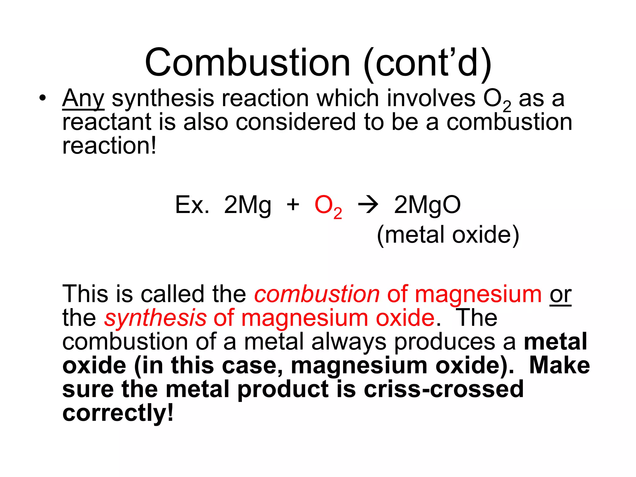 Combustion (cont’d)
• Any synthesis reaction which involves O2 as a
reactant is also considered to be a combustion
reaction!
Ex. 2Mg + O2  2MgO
(metal oxide)
This is called the combustion of magnesium or
the synthesis of magnesium oxide. The
combustion of a metal always produces a metal
oxide (in this case, magnesium oxide). Make
sure the metal product is criss-crossed
correctly!
 