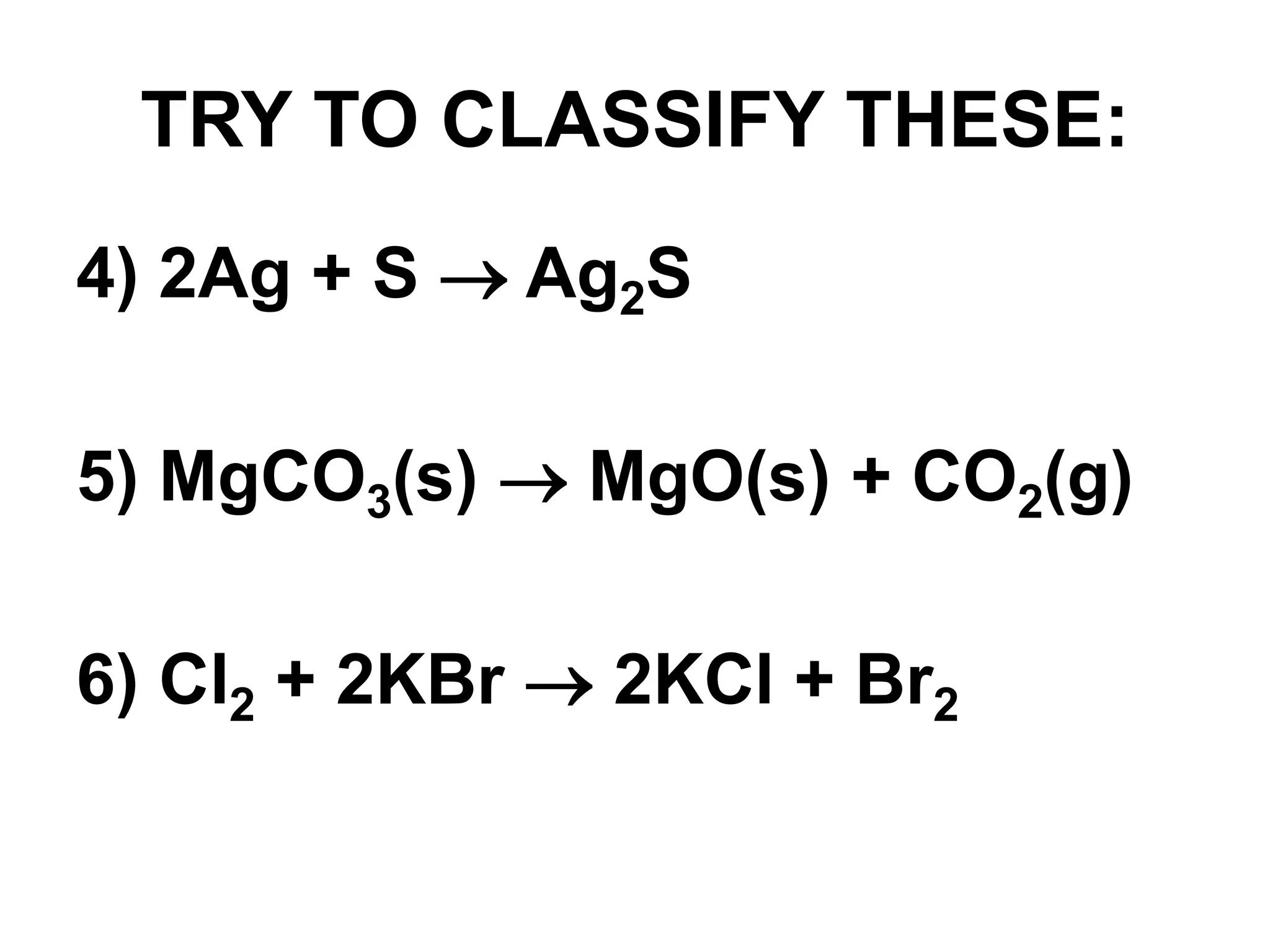 TRY TO CLASSIFY THESE:
4) 2Ag + S  Ag2S
5) MgCO3(s)  MgO(s) + CO2(g)
6) Cl2 + 2KBr  2KCl + Br2
 