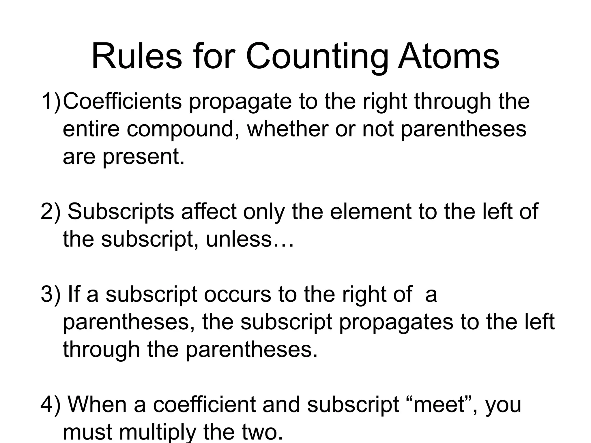 Rules for Counting Atoms
1)Coefficients propagate to the right through the
entire compound, whether or not parentheses
are present.
2) Subscripts affect only the element to the left of
the subscript, unless…
3) If a subscript occurs to the right of a
parentheses, the subscript propagates to the left
through the parentheses.
4) When a coefficient and subscript “meet”, you
must multiply the two.
 