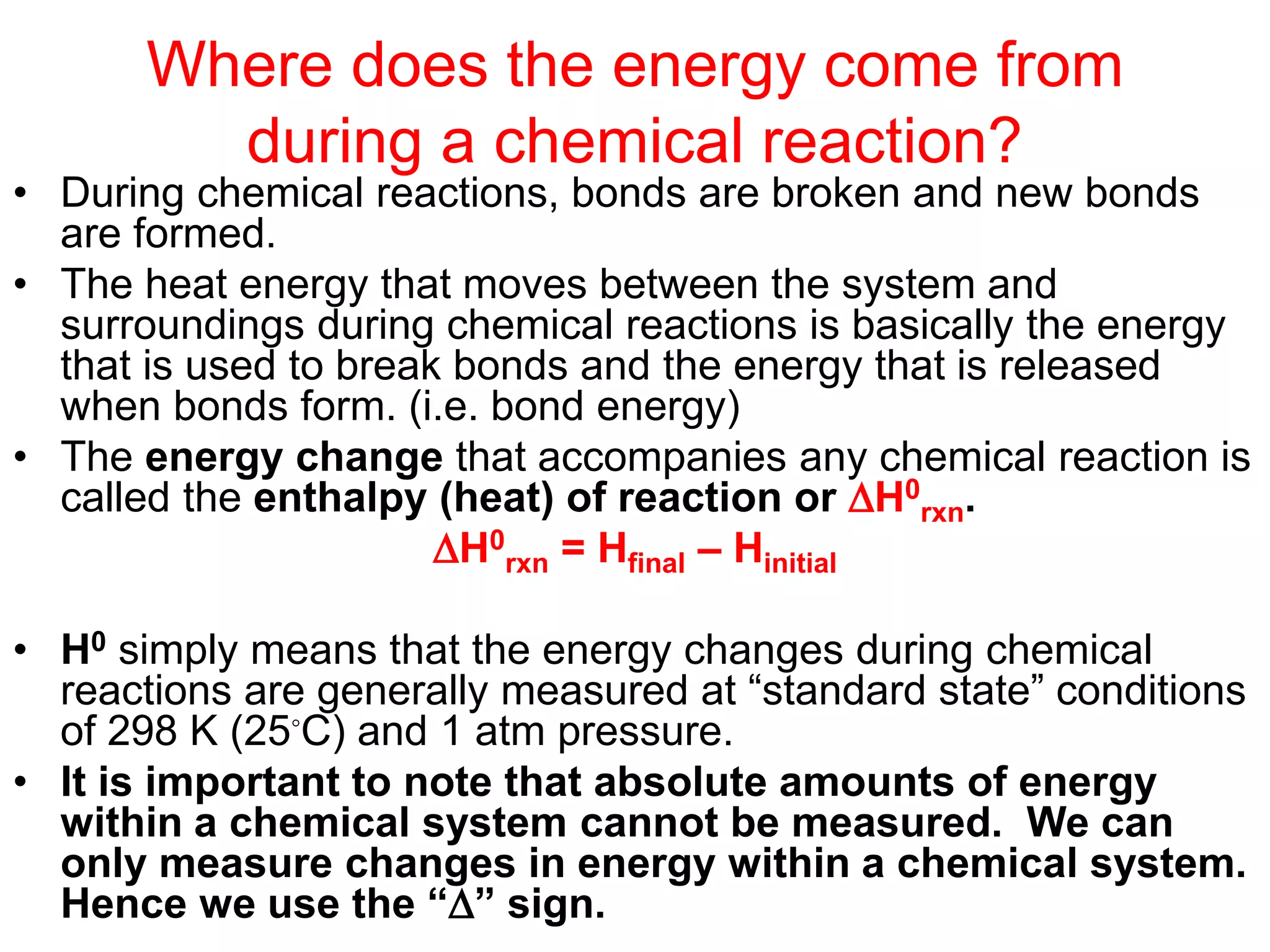 Where does the energy come from
during a chemical reaction?
• During chemical reactions, bonds are broken and new bonds
are formed.
• The heat energy that moves between the system and
surroundings during chemical reactions is basically the energy
that is used to break bonds and the energy that is released
when bonds form. (i.e. bond energy)
• The energy change that accompanies any chemical reaction is
called the enthalpy (heat) of reaction or H0
rxn.
H0
rxn = Hfinal – Hinitial
• H0 simply means that the energy changes during chemical
reactions are generally measured at “standard state” conditions
of 298 K (25◦C) and 1 atm pressure.
• It is important to note that absolute amounts of energy
within a chemical system cannot be measured. We can
only measure changes in energy within a chemical system.
Hence we use the “” sign.
 