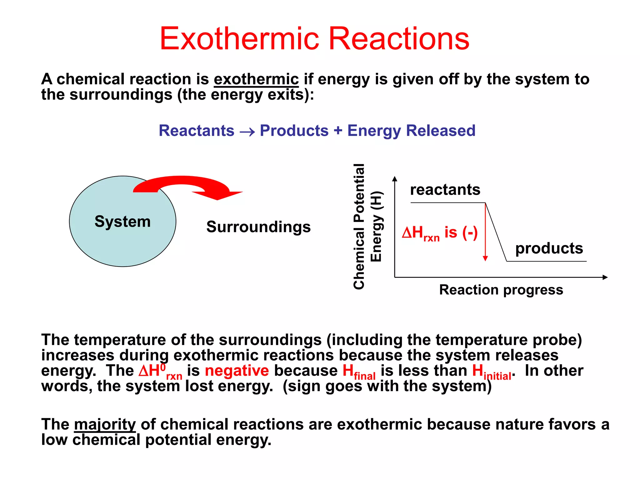 Exothermic Reactions
A chemical reaction is exothermic if energy is given off by the system to
the surroundings (the energy exits):
Reactants  Products + Energy Released
The temperature of the surroundings (including the temperature probe)
increases during exothermic reactions because the system releases
energy. The H0
rxn is negative because Hfinal is less than Hinitial. In other
words, the system lost energy. (sign goes with the system)
The majority of chemical reactions are exothermic because nature favors a
low chemical potential energy.
System Surroundings
reactants
products
Chemical
Potential
Energy
(H)
Reaction progress
Hrxn is (-)
 