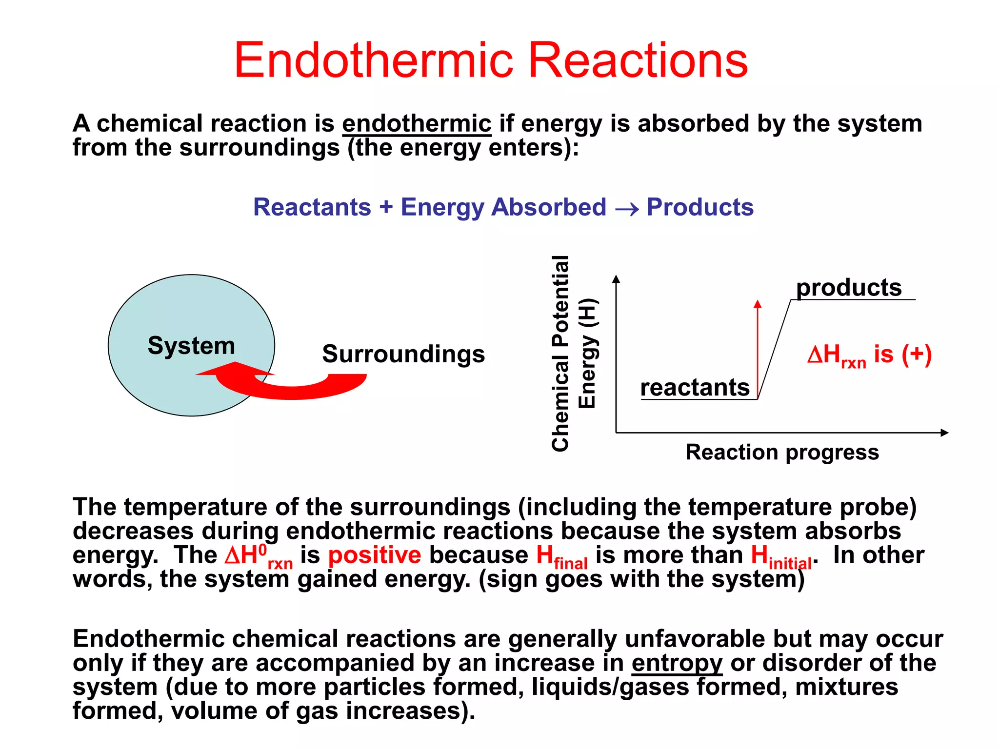 Endothermic Reactions
A chemical reaction is endothermic if energy is absorbed by the system
from the surroundings (the energy enters):
Reactants + Energy Absorbed  Products
The temperature of the surroundings (including the temperature probe)
decreases during endothermic reactions because the system absorbs
energy. The H0
rxn is positive because Hfinal is more than Hinitial. In other
words, the system gained energy. (sign goes with the system)
Endothermic chemical reactions are generally unfavorable but may occur
only if they are accompanied by an increase in entropy or disorder of the
system (due to more particles formed, liquids/gases formed, mixtures
formed, volume of gas increases).
System Surroundings
reactants
products
Chemical
Potential
Energy
(H)
Reaction progress
Hrxn is (+)
 